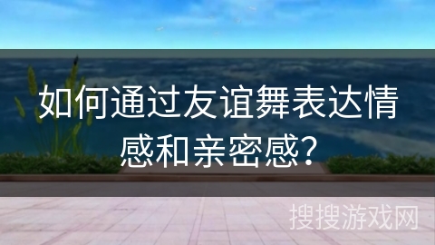 如何通过友谊舞表达情感和亲密感？