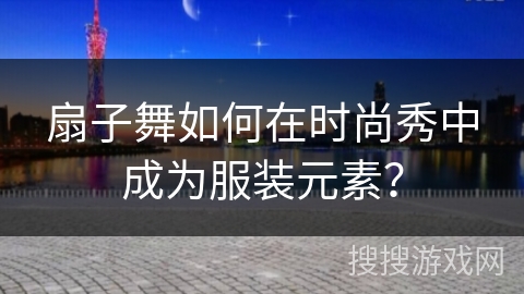 扇子舞如何在时尚秀中成为服装元素？