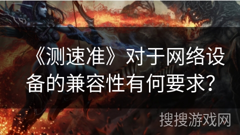 《测速准》对于网络设备的兼容性有何要求？