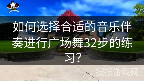 如何选择合适的音乐伴奏进行广场舞32步的练习？
