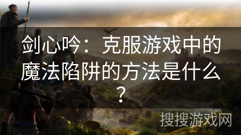 剑心吟：克服游戏中的魔法陷阱的方法是什么？