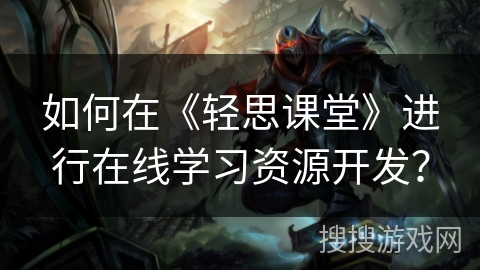如何在《轻思课堂》进行在线学习资源开发？