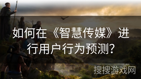 如何在《智慧传媒》进行用户行为预测？