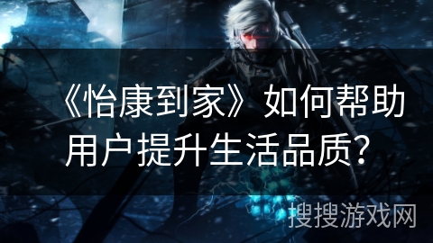 《怡康到家》如何帮助用户提升生活品质？