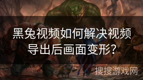 黑兔视频如何解决视频导出后画面变形？