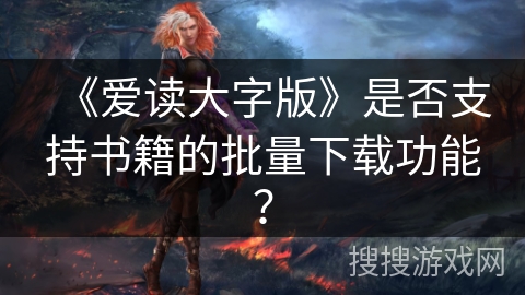 《爱读大字版》是否支持书籍的批量下载功能？