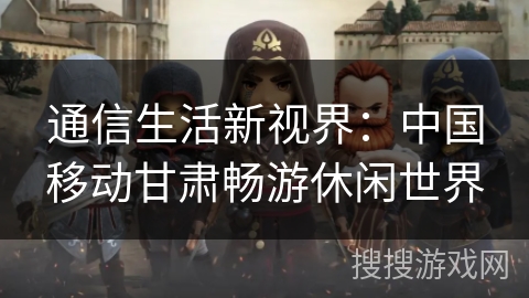 通信生活新视界：中国移动甘肃畅游休闲世界