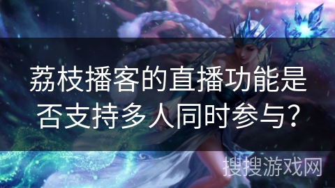 荔枝播客的直播功能是否支持多人同时参与? 荔枝播客的直播功能是否支持多人同时参与?