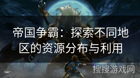 帝国争霸:探索不同地区的资源分布与利用 帝国争霸:探索不同地区的资源分布与利用
