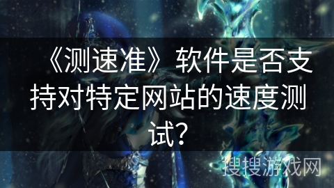 《测速准》软件是否支持对特定网站的速度测试? 《测速准》软件是否支持对特定网站的速度测试?