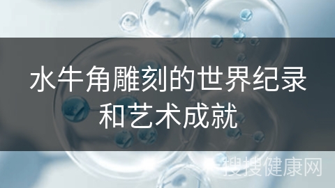 水牛角雕刻的世界纪录和艺术成就