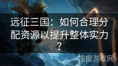 远征三国：如何合理分配资源以提升整体实力？
