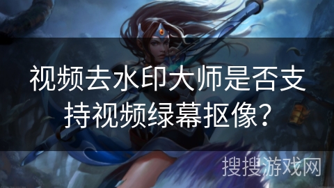 视频去水印大师是否支持视频绿幕抠像？