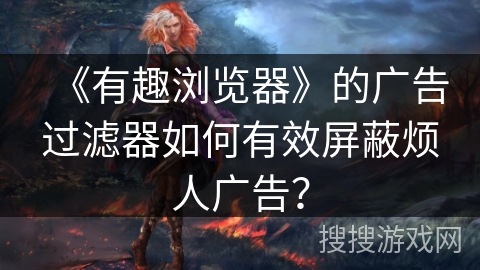 《有趣浏览器》的广告过滤器如何有效屏蔽烦人广告？