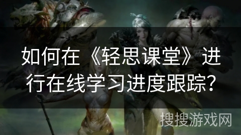 如何在《轻思课堂》进行在线学习进度跟踪？