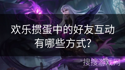 欢乐掼蛋中的好友互动有哪些方式? 欢乐掼蛋中的好友互动有哪些方式?