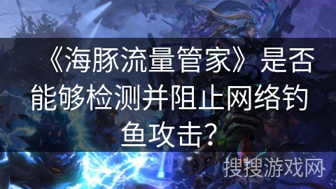 《海豚流量管家》是否能够检测并阻止网络钓鱼攻击? 《海豚流量管家》是否能够检测并阻止网络钓鱼攻击?
