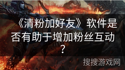 《清粉加好友》软件是否有助于增加粉丝互动？