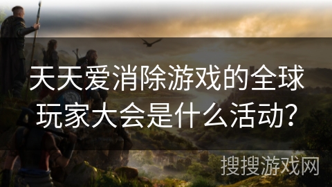 天天爱消除游戏的全球玩家大会是什么活动？