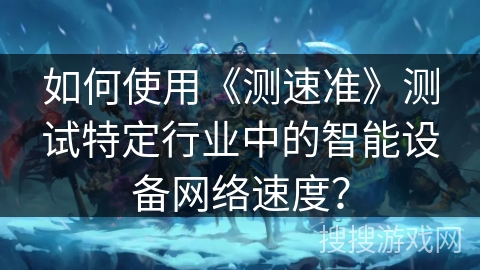 如何使用《测速准》测试特定行业中的智能设备网络速度? 如何使用《测速准》测试特定行业中的智能设备网络速度?