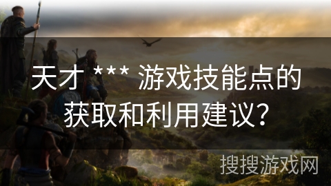 天才 *** 游戏技能点的获取和利用建议? 天才 *** 游戏技能点的获取和利用建议?
