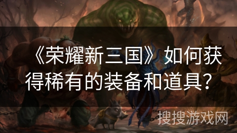 《荣耀新三国》如何获得稀有的装备和道具？
