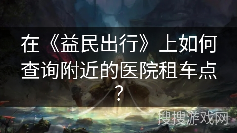 在《益民出行》上如何查询附近的医院租车点？