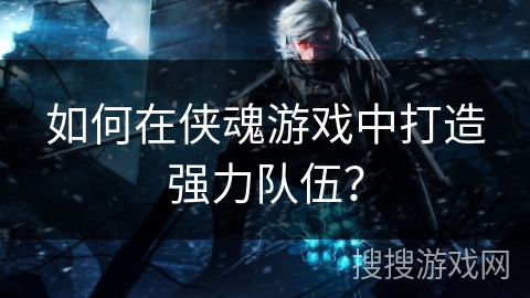 如何在侠魂游戏中打造强力队伍？