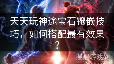 天天玩神途宝石镶嵌技巧，如何搭配最有效果？