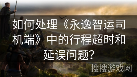 如何处理《永逸智运司机端》中的行程超时和延误问题？