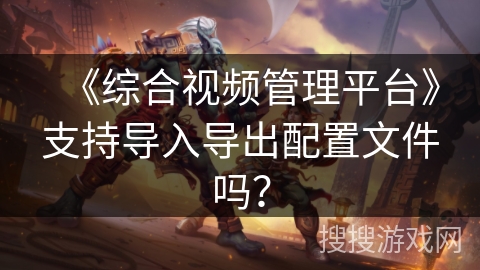 《综合视频管理平台》支持导入导出配置文件吗？