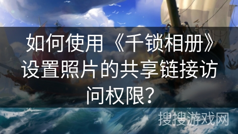 如何使用《千锁相册》设置照片的共享链接访问权限? 如何使用《千锁相册》设置照片的共享链接访问权限?
