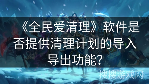 《全民爱清理》软件是否提供清理计划的导入导出功能？
