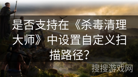 是否支持在《杀毒清理大师》中设置自定义扫描路径？