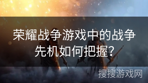荣耀战争游戏中的战争先机如何把握？