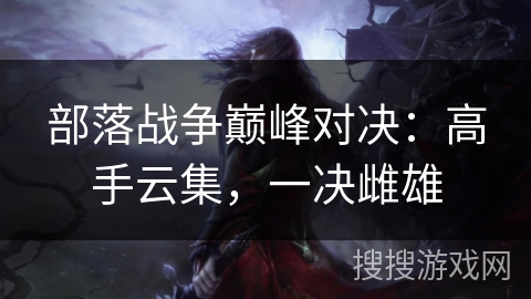 部落战争巅峰对决:高手云集,一决雌雄 部落战争巅峰对决:高手云集,一决雌雄