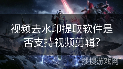 视频去水印提取软件是否支持视频剪辑? 视频去水印提取软件是否支持视频剪辑?