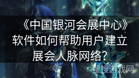 《中国银河会展中心》软件如何帮助用户建立展会人脉网络? 《中国银河会展中心》软件如何帮助用户建立展会人脉网络?