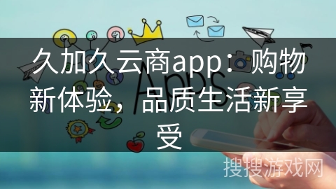 久加久云商app:购物新体验,品质生活新享受 久加久云商app:购物新体验,品质生活新享受