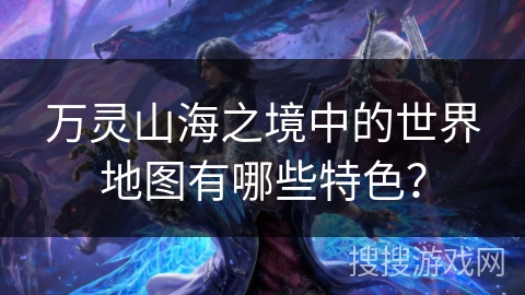 万灵山海之境中的世界地图有哪些特色? 万灵山海之境中的世界地图有哪些特色?