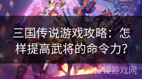 三国传说游戏攻略：怎样提高武将的命令力？