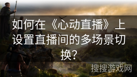 如何在《心动直播》上设置直播间的多场景切换？