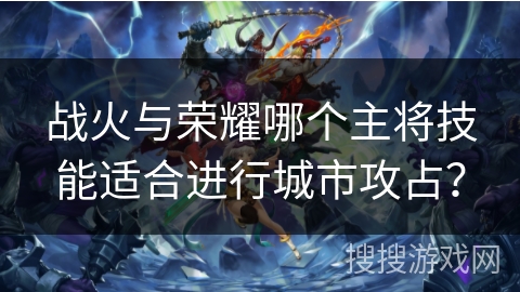战火与荣耀哪个主将技能适合进行城市攻占? 战火与荣耀哪个主将技能适合进行城市攻占?