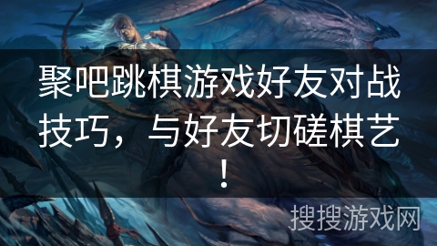 聚吧跳棋游戏好友对战技巧，与好友切磋棋艺！