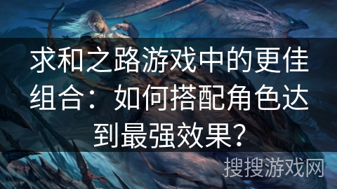 求和之路游戏中的更佳组合：如何搭配角色达到最强效果？