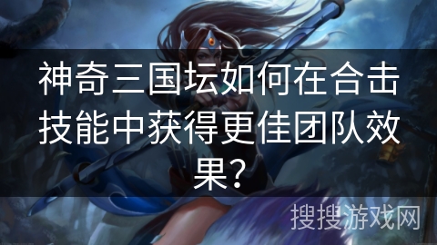 神奇三国坛如何在合击技能中获得更佳团队效果？