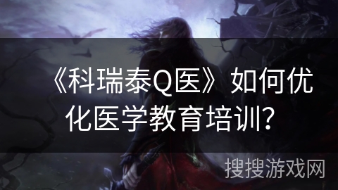 《科瑞泰Q医》如何优化医学教育培训？