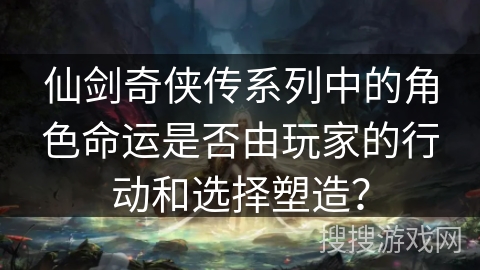 仙剑奇侠传系列中的角色命运是否由玩家的行动和选择塑造？