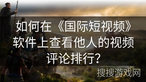 如何在《国际短视频》软件上查看他人的视频评论排行? 如何在《国际短视频》软件上查看他人的视频评论排行?