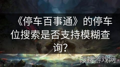 《停车百事通》的停车位搜索是否支持模糊查询？